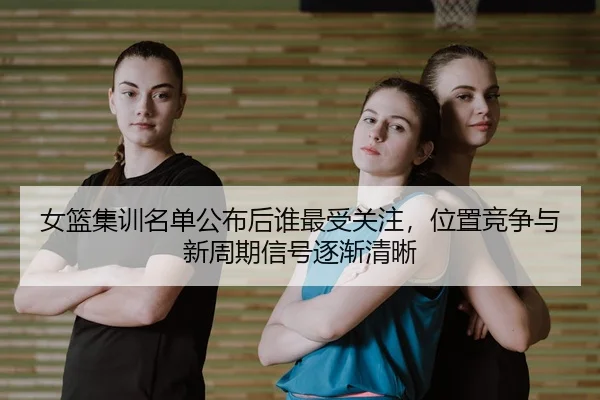 女篮集训名单公布后谁最受关注，位置竞争与新周期信号逐渐清晰