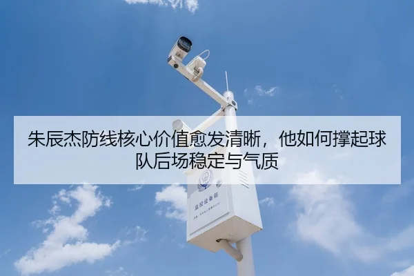 朱辰杰防线核心价值愈发清晰，他如何撑起球队后场稳定与气质
