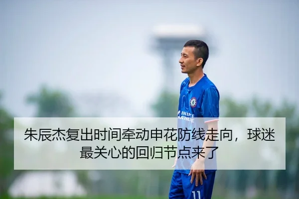 朱辰杰复出时间牵动申花防线走向，球迷最关心的回归节点来了